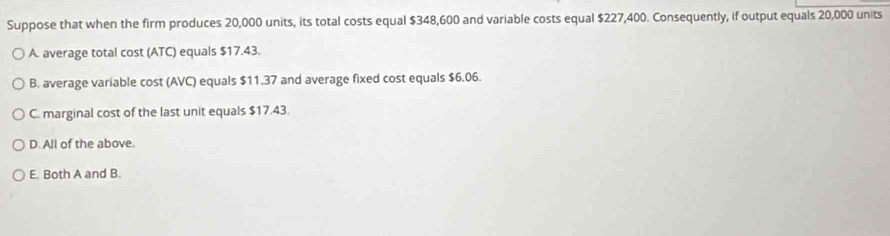 Suppose that when the firm produces 20,000 units, its total costs equal $348,600 and variable costs equal $227,400. Consequently, if output equals 20,000 units
A. average total cost (ATC) equals $17.43.
B. average variable cost (AVC) equals $11.37 and average fixed cost equals $6.06.
C. marginal cost of the last unit equals $17.43.
D. All of the above.
E. Both A and B.