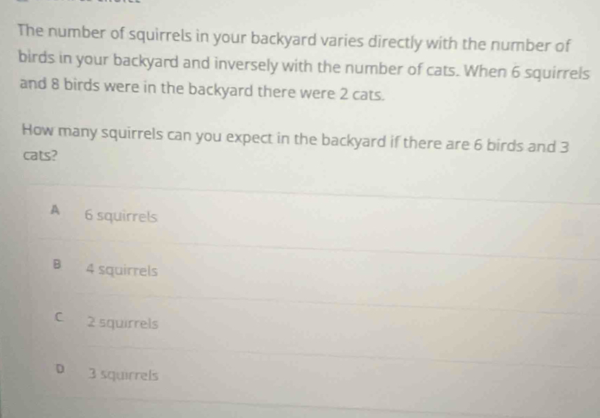 The number of squirrels in your backyard varies directly with the number of
birds in your backyard and inversely with the number of cats. When 6 squirrels
and 8 birds were in the backyard there were 2 cats.
How many squirrels can you expect in the backyard if there are 6 birds and 3
cats?
A 6 squirrels
B 4 squirrels
C 2 squirrels
D 3 squirrels