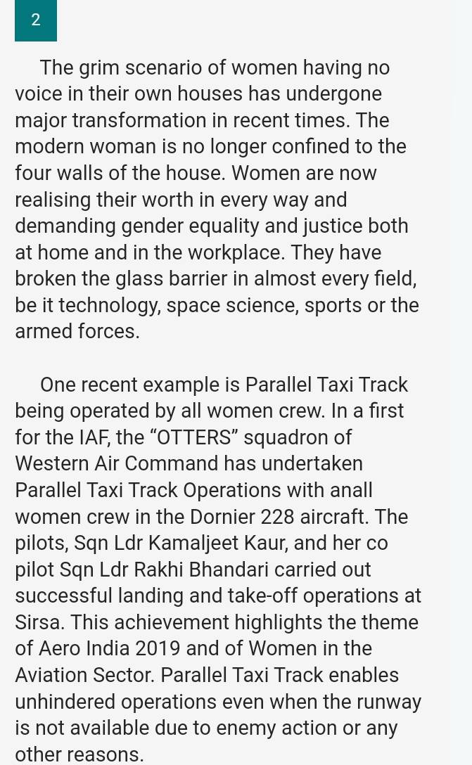 The grim scenario of women having no 
voice in their own houses has undergone 
major transformation in recent times. The 
modern woman is no longer confined to the 
four walls of the house. Women are now 
realising their worth in every way and 
demanding gender equality and justice both 
at home and in the workplace. They have 
broken the glass barrier in almost every field, 
be it technology, space science, sports or the 
armed forces. 
One recent example is Parallel Taxi Track 
being operated by all women crew. In a first 
for the IAF, the “OTTERS” squadron of 
Western Air Command has undertaken 
Parallel Taxi Track Operations with anall 
women crew in the Dornier 228 aircraft. The 
pilots, Sqn Ldr Kamaljeet Kaur, and her co 
pilot Sqn Ldr Rakhi Bhandari carried out 
successful landing and take-off operations at 
Sirsa. This achievement highlights the theme 
of Aero India 2019 and of Women in the 
Aviation Sector. Parallel Taxi Track enables 
unhindered operations even when the runway 
is not available due to enemy action or any 
other reasons.
