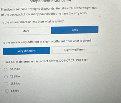 Independent Präctice #4
Frandyel's suitcase It weighs 15 pounds. He takes 8% of the weight out
of the backpack. How many pounds does he have to carry now?
Is the answer more or less than what is given?
More Less
Is the answer very different or slightly different from what is given?
very different slightly different
Use POE to determine the correct answer. DO NOT CALCULATE!
34.2 Ibs
13.8 lbs
17.9 lbs
1.8 lbs