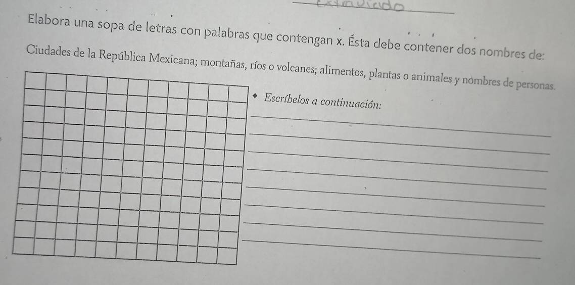 Elabora una sopa de letras con palabras que contengan x. Ésta debe contener dos nombres de: 
Ciudades de la República Mexicana; montañas, volcanes; alimentos, plantas o animales y nombres de personas. 
_ 
scríbelos a continuación: 
_ 
_ 
_ 
_ 
_ 
_ 
_