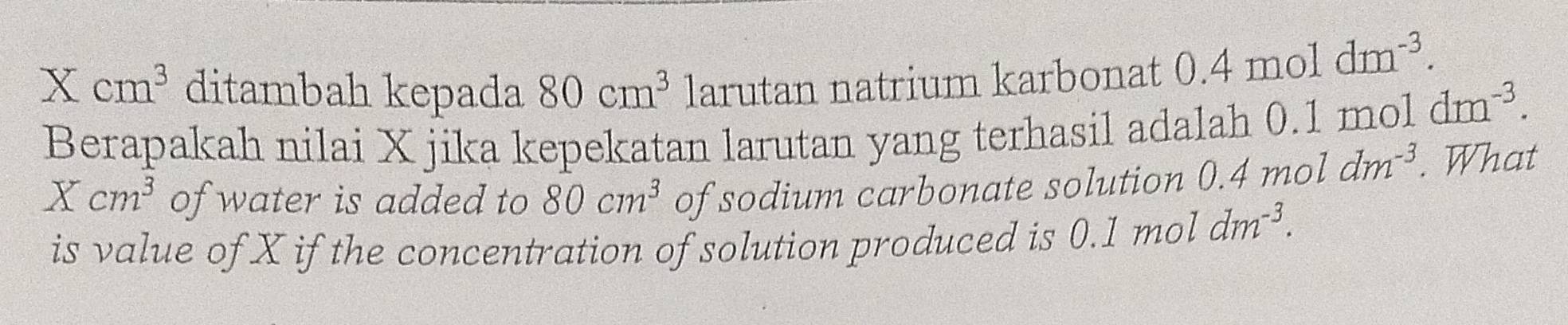 X cm^3 ditambah kepada 80cm^3 larutan natrium karbonat 0.4moldm^(-3). 
Berapakah nilai X jika kepekatan larutan yang terhasil adalah 0.1 moldm^(-3).
Xcm^3 of water is added to 80cm^3 of sodium carbonate solution 0.4moldm^(-3). What 
is value of X if the concentration of solution produced is 0.1moldm^(-3).