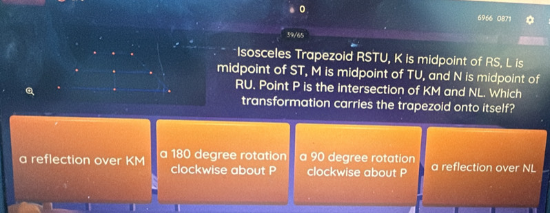 0 6966 0871 a
39/65
*Isosceles Trapezoid RSTU, K is midpoint of RS, L is
midpoint of ST, M is midpoint of TU, and N is midpoint of
Q
RU. Point P is the intersection of KM and NL. Which
transformation carries the trapezoid onto itself?
a reflection over KM a 180 degree rotation a 90 degree rotation a reflection over NL
clockwise about P clockwise about P