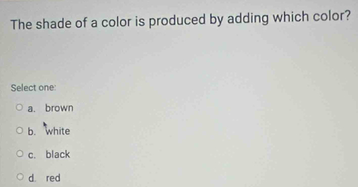 The shade of a color is produced by adding which color?
Select one:
a. brown
b. white
c. black
d red