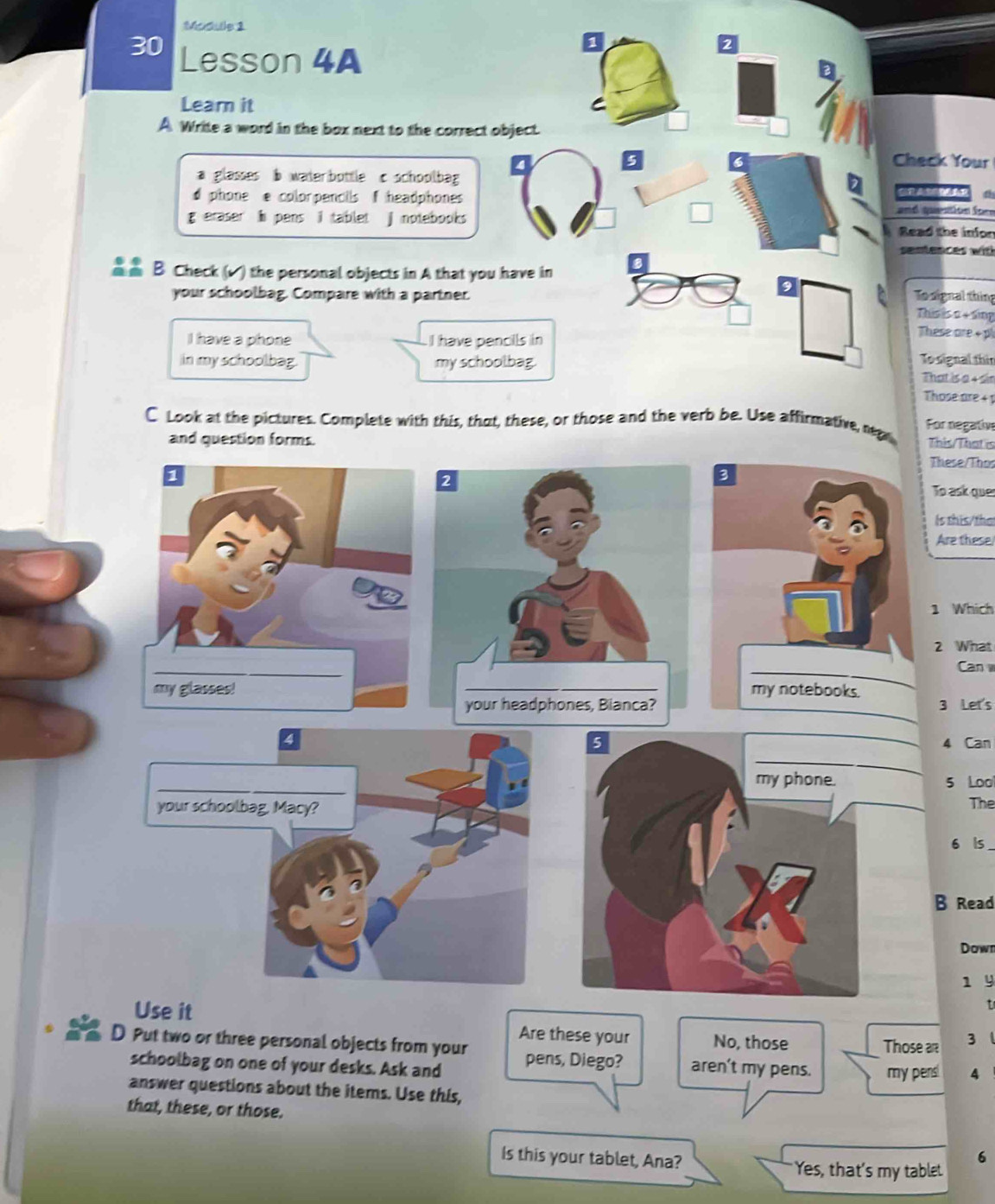 Module 1
30 Lesson 4A
2
Learn it
A Write a word in the box next to the correct object.
Check Your
a glasses b waterbottle c schoolbag
d phone e colorpencils f headphones and question for
g eraser i pens i tablet j notebooks Read the inion
sentences wit
B Check (√) the personal objects in A that you have in
.
your schoolbag. Compare with a partner. To signal thing This is n + sing
I have a phone I have pencils in
These are + p
To signal thin
in my schoolbag. my schoolbag. That is a 4 sin
Those are 4 1
C Look at the pictures. Complete with this, that, these, or those and the verb be. Use affirmative, reg For negativ
and question forms.
This/That is
These/Thor
To ask ques
Is this/tha
Are these
1 Which
2 What
Can 
3 Let's
4 _4 Can
_
_
my phone. 5 Loo
your schoolbag, Macy? _The
6 ls_
B Read
Down
1 9
t
Use it Are these your No, those Those ar 3
D Put two or three personal objects from your pens, Diego? aren't my pens. my pens! 4
schoolbag on one of your desks. Ask and
answer questions about the items. Use this,
that, these, or those.
6
Is this your tablet, Ana? Yes, that's my tablet