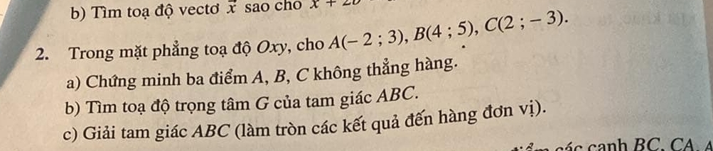 Tìm toạ độ vecto vector x sao cho x+22
2. Trong mặt phẳng toạ độ Oxy, cho A(-2;3), B(4;5), C(2;-3). 
a) Chứng minh ba điểm A, B, C không thẳng hàng. 
b) Tìm toạ độ trọng tâm G của tam giác ABC. 
c) Giải tam giác ABC (làm tròn các kết quả đến hàng đơn vị).
c á c canh BC. CA A