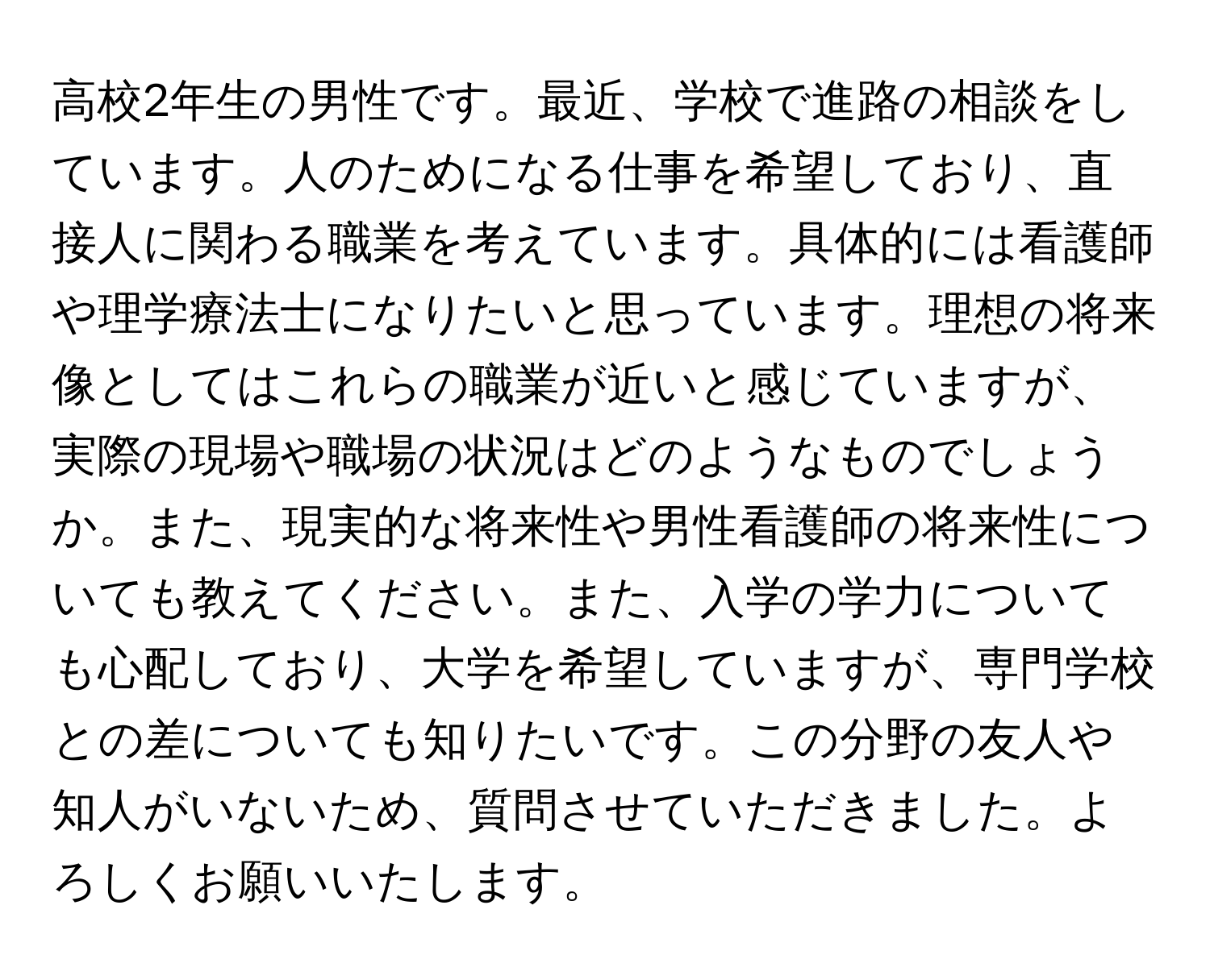 高校2年生の男性です。最近、学校で進路の相談をしています。人のためになる仕事を希望しており、直接人に関わる職業を考えています。具体的には看護師や理学療法士になりたいと思っています。理想の将来像としてはこれらの職業が近いと感じていますが、実際の現場や職場の状況はどのようなものでしょうか。また、現実的な将来性や男性看護師の将来性についても教えてください。また、入学の学力についても心配しており、大学を希望していますが、専門学校との差についても知りたいです。この分野の友人や知人がいないため、質問させていただきました。よろしくお願いいたします。