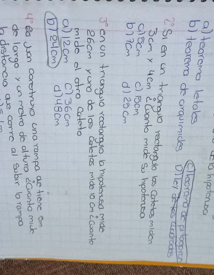 la hipoterusa
a)teoremo letales clleorano ao pitogoran
b) teorema de arqulmides Olley s aadrodos
2° Si en un triangl rectangulo 10s Catetos miden
3 cm y 4em CCoonto mide so hootorsa
chocm c) 15cm
b) 7cm d) 25 cm
3° en on triangulo ractanguo a hipoterusa mide
26cm Yuro do l0s Catetos mide 10 Cmicuanto
mide a otro cateto
() 12cm c) 36cm
b) 2ucm d)uscm
4° B Juan coretruyo una rampa ae fiene om
de largo y un metro de altura ccoonto mick
h distanca oe corre al subir la rampo
n