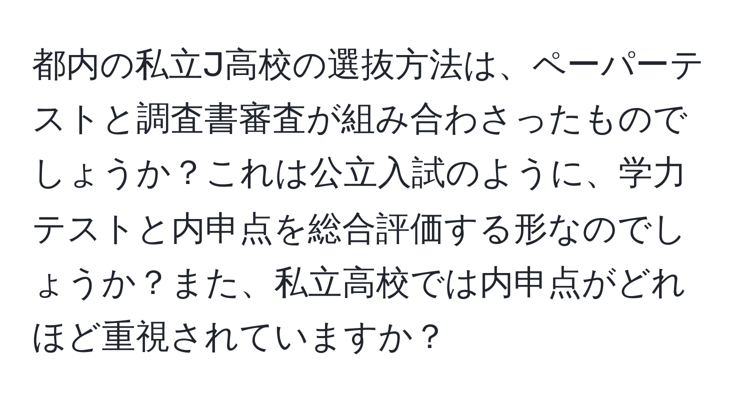 都内の私立J高校の選抜方法は、ペーパーテストと調査書審査が組み合わさったものでしょうか？これは公立入試のように、学力テストと内申点を総合評価する形なのでしょうか？また、私立高校では内申点がどれほど重視されていますか？