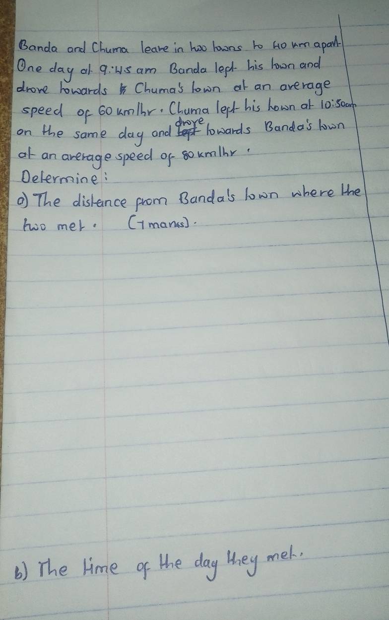 Banda and Chuma leave in hao lowns to Ho um apay- 
One day o 9:1s am Banda lepk- his lowrn and 
drove howards Chuma's lown at an average 
speed of 60um/hr. Chuma lept- his hown at 10:50cm
drove 
on the same day and e lowards Banda's lown 
ot an average speed of soumlbr 
Determine : 
The diskance from Bandals lown where the 
two mer. (1mane). 
() The lime of the day they mek.