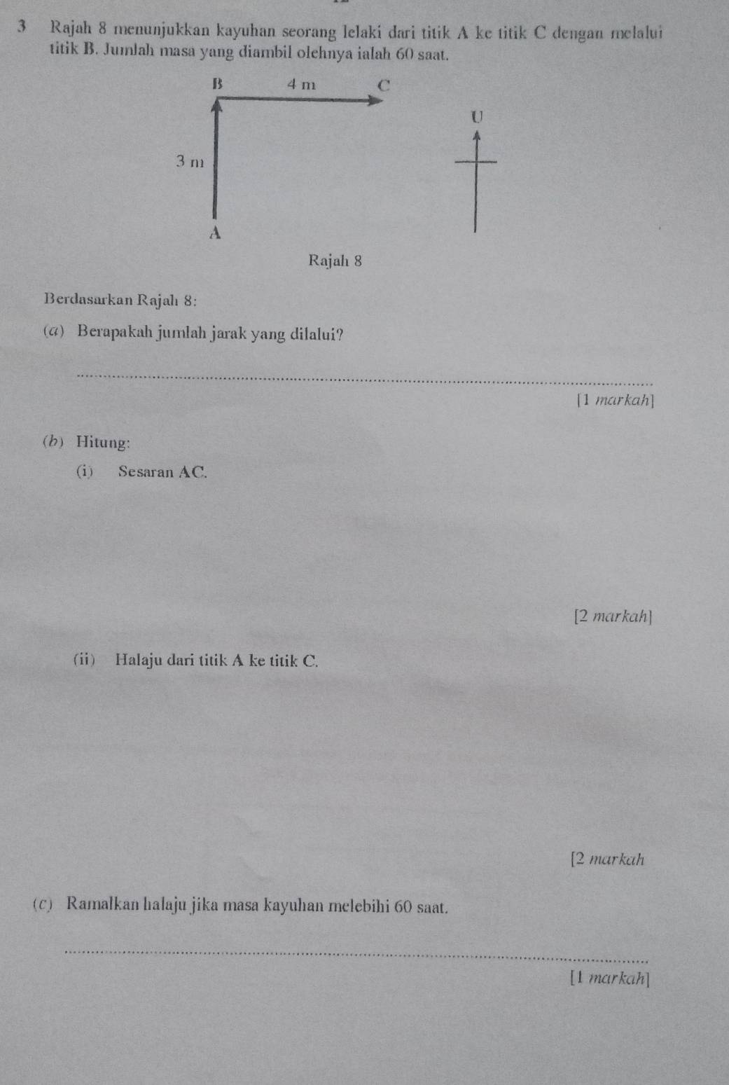 Rajah 8 menunjukkan kayuhan seorang lelaki dari titik A ke titik C dengan melalui 
titik B. Jumlah masa yang diambil olehnya ialah 60 saat. 
B 4 m c
U
3 m
A
Rajah 8 
Berdasarkan Rajahı 8: 
(4) Berapakah jumlah jarak yang dilalui? 
_ 
[1 markah] 
(b) Hitung: 
(i) Sesaran AC. 
[2 markah] 
(i) Halaju dari titik A ke titik C. 
[2 markah 
(c) Ramalkan hıalaju jika masa kayuhan melebihi 60 saat. 
_ 
[1 markah]