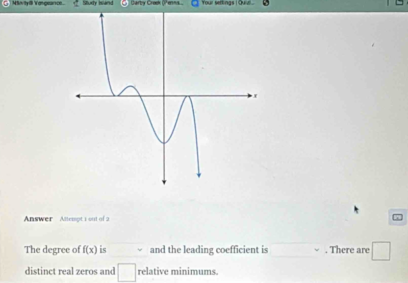 Ninity@ Vengeanc Study Island Darby Creek (Penns Your settings (Quiz) 
Answer Attempt 1 out of 2 
The degree of f(x) is and the leading coefficient is . There are 1
distinct real zeros and relative minimums.