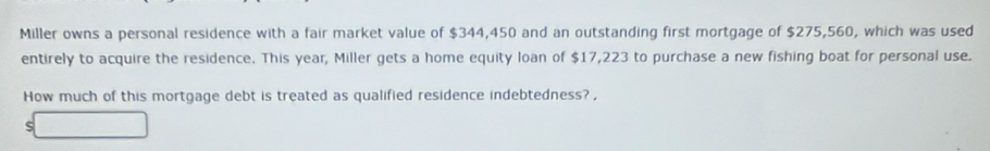 Miller owns a personal residence with a fair market value of $344,450 and an outstanding first mortgage of $275,560, which was used 
entirely to acquire the residence. This year, Miller gets a home equity loan of $17,223 to purchase a new fishing boat for personal use. 
How much of this mortgage debt is treated as qualified residence indebtedness?, 
S