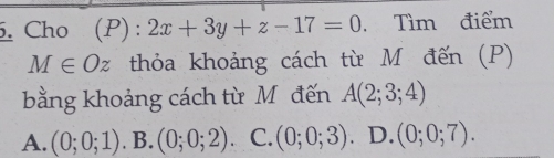 Cho (P): 2x+3y+z-17=0 Tìm điểm
M∈ Oz thỏa khoảng cách từ M đến (P)
bằng khoảng cách từ Môđến A(2;3;4)
A. (0;0;1). B. (0;0;2) C. (0;0;3). D. (0;0;7).