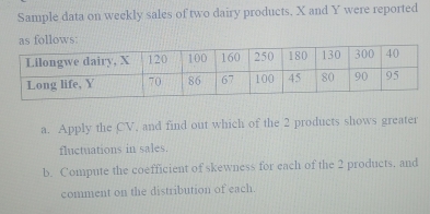 Sample data on weekly sales of two dairy products, X and Y were reported 
s follows: 
a. Apply the CV, and find out which of the 2 products shows greater 
fluctuations in sales. 
b. Compute the coefficient of skewness for each of the 2 products, and 
comment on the distribution of each.