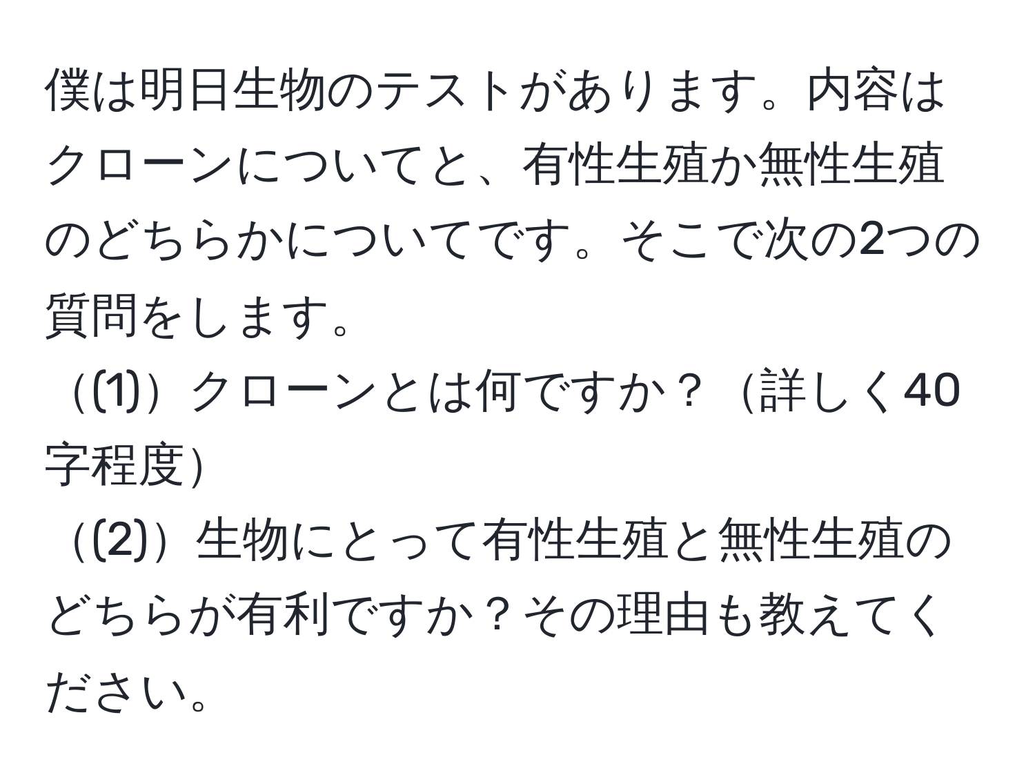 僕は明日生物のテストがあります。内容はクローンについてと、有性生殖か無性生殖のどちらかについてです。そこで次の2つの質問をします。  
(1)クローンとは何ですか？詳しく40字程度  
(2)生物にとって有性生殖と無性生殖のどちらが有利ですか？その理由も教えてください。