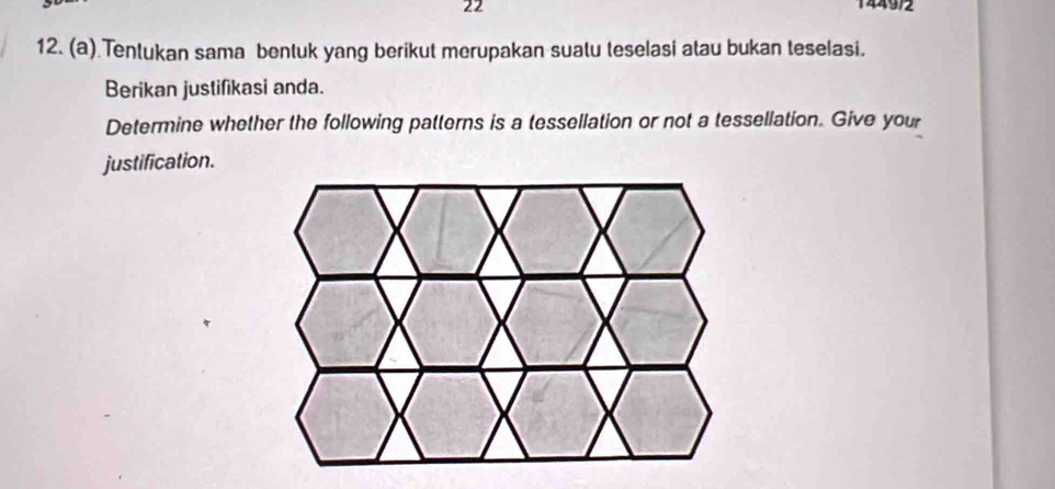 22 1449/2 
12. (a) Tentukan sama bentuk yang berikut merupakan suatu teselasi atau bukan teselasi. 
Berikan justifikasi anda. 
Determine whether the following patterns is a tessellation or not a tessellation. Give your 
justification.