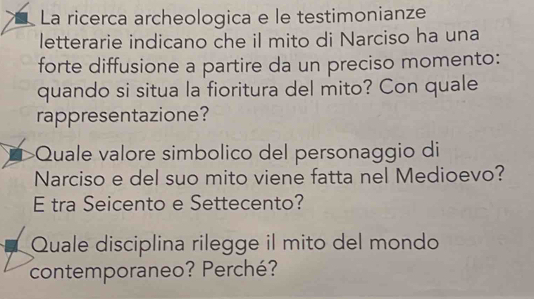 La ricerca archeologica e le testimonianze 
letterarie indicano che il mito di Narciso ha una 
forte diffusione a partire da un preciso momento: 
quando si situa la fioritura del mito? Con quale 
rappresentazione? 
Quale valore simbolico del personaggio di 
Narciso e del suo mito viene fatta nel Medioevo? 
E tra Seicento e Settecento? 
Quale disciplina rilegge il mito del mondo 
contemporaneo? Perché?