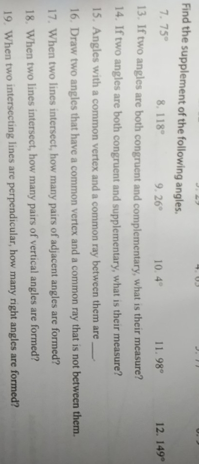 Find the supplement of the following angles. 
7. 75° 8. 118° 9. 26° 10. 4° 11. 98° 12. 149°
13. If two angles are both congruent and complementary, what is their measure? 
14. If two angles are both congruent and supplementary, what is their measure? 
15. Angles with a common vertex and a common ray between them are_ 
16. Draw two angles that have a common vertex and a common ray that is not between them. 
17. When two lines intersect, how many pairs of adjacent angles are formed? 
18. When two lines intersect, how many pairs of vertical angles are formed? 
19. When two intersecting lines are perpendicular, how many right angles are formed?