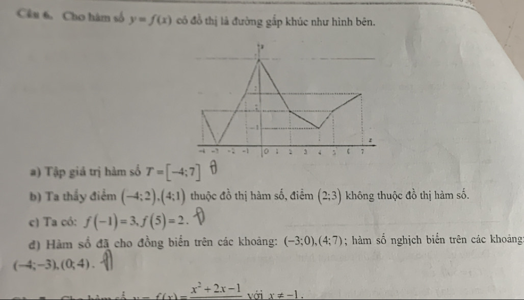 Cho hàm số y=f(x) có đồ thị là đường gắp khúc như hình bên. 
) Tập giá trị hàm số T=[-4;7] D 
b) Ta thầy điểm (-4;2), (4;1) thuộc đồ thị hàm số, điểm (2;3) không thuộc đồ thị hàm số. 
c) Ta có: f(-1)=3, f(5)=2
d) Hàm số đã cho đồng biến trên các khoảng: (-3;0), (4;7); hàm số nghịch biến trên các khoảng
(-4;-3), (0;4).
x-f(x)=frac x^2+2x-1 với x!= -1.