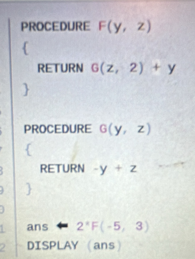 PROCEDURE F(y,z)
 
RETURN G(z,2)+y
PROCEDURE G(y,z)
RETURN -y+z
1 ans 2^*F(-5,3)
2 DISPLAY (ans