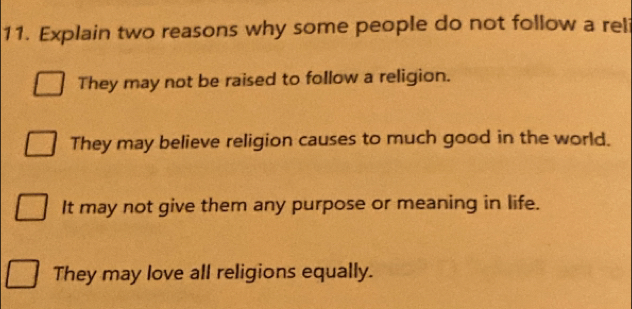 Explain two reasons why some people do not follow a rel
They may not be raised to follow a religion.
They may believe religion causes to much good in the world.
It may not give them any purpose or meaning in life.
They may love all religions equally.