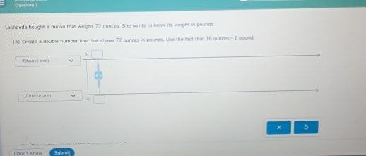 Lashonda bought a melon that weighs 72 ounces. She wants to know its weight in pounds
4 Create a double number line that shows 72 ounces in pounds. Use the fact that 16 cunces =1 pound. 
(Choose one) 
(Choose one) 
× 5
I Don't Knaw