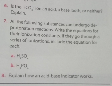 Is the HCO_3 ion an acid, a base, both, or neither? 
Explain. 
7. All the following substances can undergo de- 
protonation reactions. Write the equations for 
their ionization constants. If they go through a 
series of ionizations, include the equation for 
each. 
a. H_2SO_4
b. H_3PO_4
8. Explain how an acid-base indicator works.