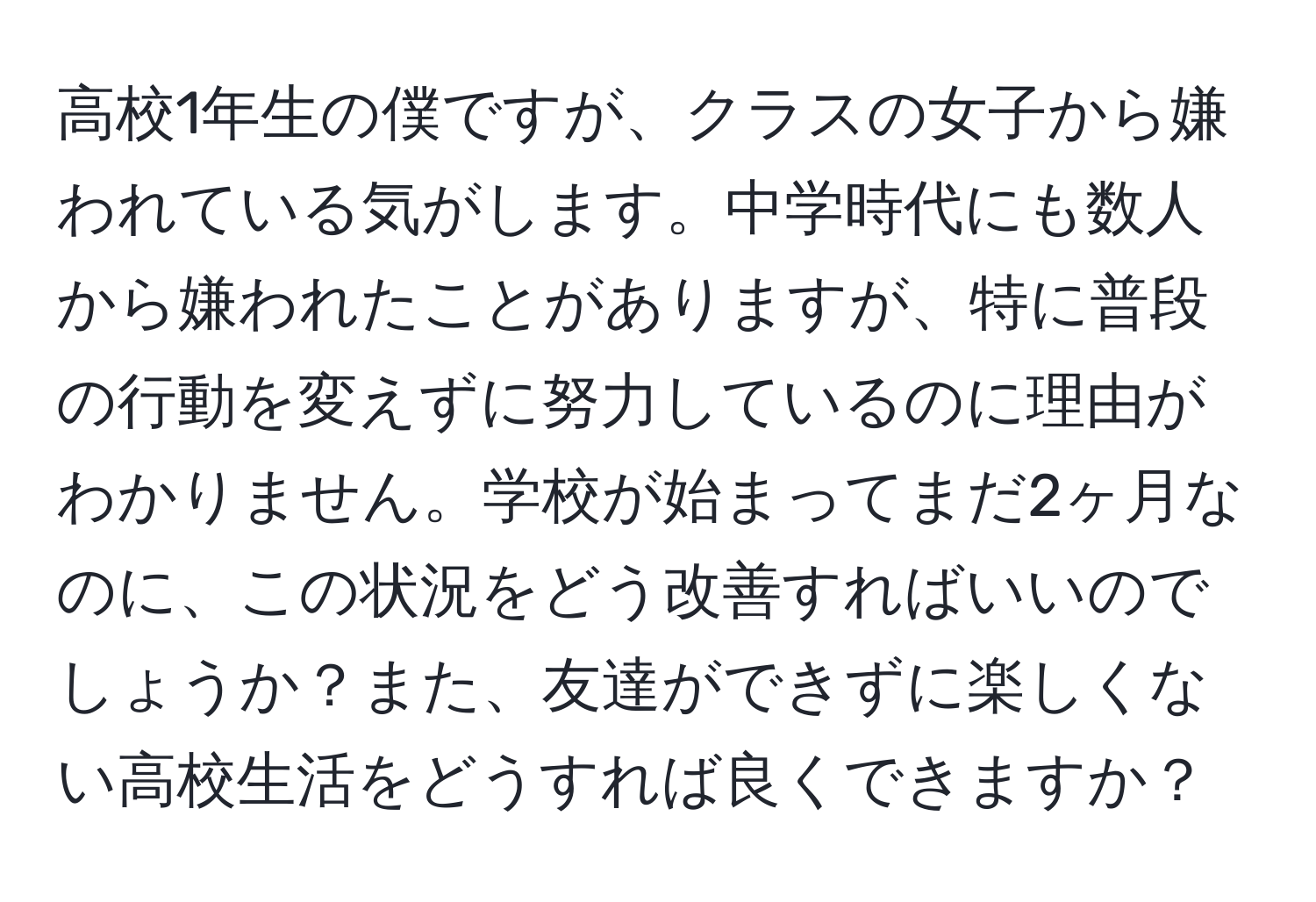 高校1年生の僕ですが、クラスの女子から嫌われている気がします。中学時代にも数人から嫌われたことがありますが、特に普段の行動を変えずに努力しているのに理由がわかりません。学校が始まってまだ2ヶ月なのに、この状況をどう改善すればいいのでしょうか？また、友達ができずに楽しくない高校生活をどうすれば良くできますか？