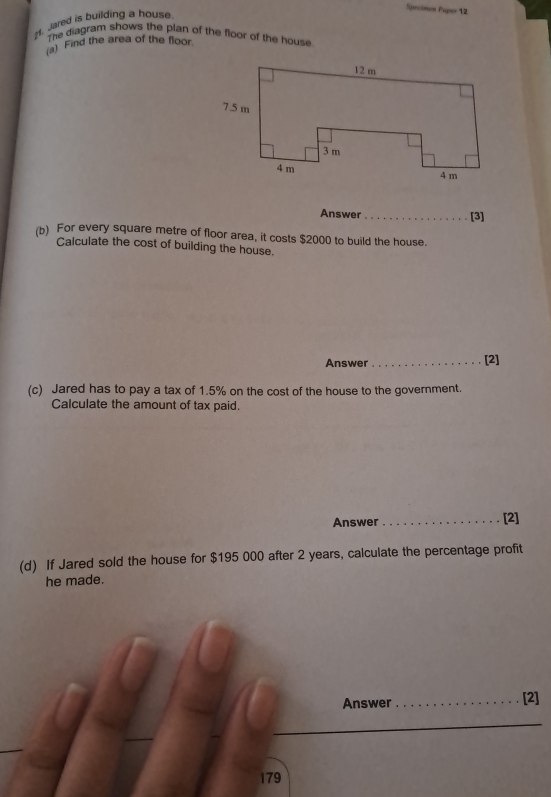 Specimen Paper 12 
H. Jared is building a house. 
The diagram shows the plan of the floor of the house 
(a) Find the area of the floor. 
Answer _[3] 
(b) For every square metre of floor area, it costs $2000 to build the house. 
Calculate the cost of building the house. 
Answer _[2] 
(c) Jared has to pay a tax of 1.5% on the cost of the house to the government. 
Calculate the amount of tax paid. 
Answer_ [2] 
(d) If Jared sold the house for $195 000 after 2 years, calculate the percentage profit 
he made. 
Answer _[2]
179