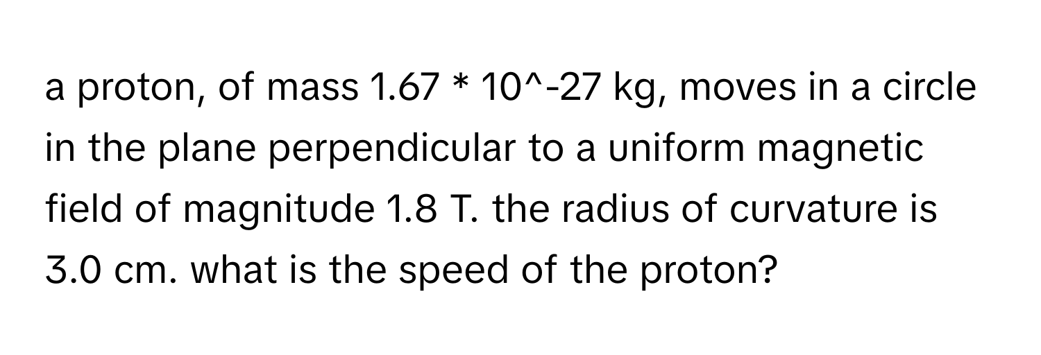 a proton, of mass 1.67 * 10^-27 kg, moves in a circle in the plane perpendicular to a uniform magnetic field of magnitude 1.8 T. the radius of curvature is 3.0 cm. what is the speed of the proton?