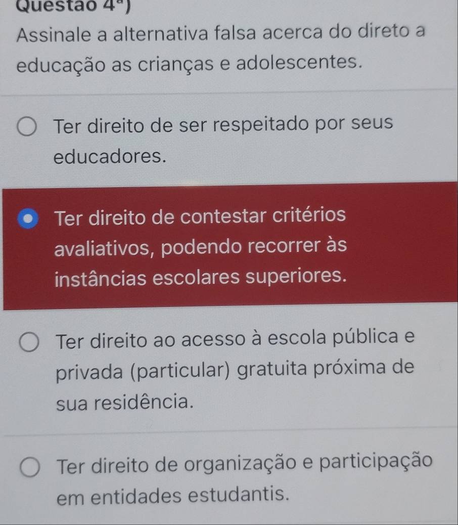 Questao 4^a) 
Assinale a alternativa falsa acerca do direto a
educação as crianças e adolescentes.
Ter direito de ser respeitado por seus
educadores.
Ter direito de contestar critérios
avaliativos, podendo recorrer às
instâncias escolares superiores.
Ter direito ao acesso à escola pública e
privada (particular) gratuita próxima de
sua residência.
Ter direito de organização e participação
em entidades estudantis.