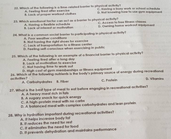 Which of the following is a time-related barrier to physical activity?
A. Feeling tired after exercise C. Having a busy work or school schedule
B. Lack of proper workout clothes D. Not knowing how to use gym equipment
23. Which emotional factor can act as a barrier to physical activity?
A. Having a flexible schedule C. Access to free fitness classes
B. Lack of interest or motivation D. Owning home workout equipment
24. What is a common social barrier to participating in physical activity?
A. Poor weather conditions
B. Not having the right shoes for exercise
C. Lack of transportation to a fitness center
D. Feeling self-conscious when exercising in public
25. Which of the following is an example of a financial barrier to physical activity?
A. Feeling tired after a long day
B. Lack of motivation to exercise
C. Not having time to work out
D. High cost of gym memberships or fitness equipment
26. Which of the following nutrients is the body's primary source of energy during recreational
activities? D. Vitamins
A. Carbohydrates B. Fiber C. Protein
27. What is the best type of meal to eat before engaging in recreational activities?
A. A heavy meal rich in fats
B. A sugary snack for quick energy
C. A high-protein meal with no carbs
D. A balanced meal with complex carbohydrates and lean protein
28. Why is hydration important during recreational activities?
A. It helps increase body fat
B. It reduces the need for rest
C. It eliminates the need for food
D. It prevents dehydration and maintains performance