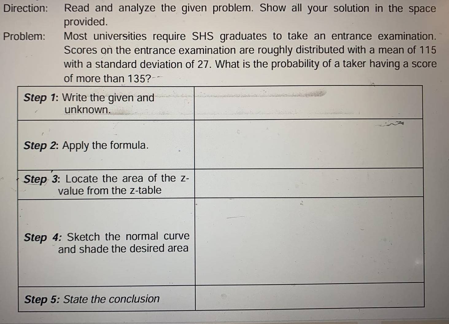 Direction: Read and analyze the given problem. Show all your solution in the space 
provided. 
Problem: Most universities require SHS graduates to take an entrance examination. 
Scores on the entrance examination are roughly distributed with a mean of 115
with a standard deviation of 27. What is the probability of a taker having a score