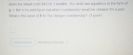 down the street costs $40 for 3 months. You write two equations in the form of
y=kx to try and figure out which membership would be cheaper for a year
What is the value of k for the cheaper membership? (1 point) 
Check as Remaining Atemon