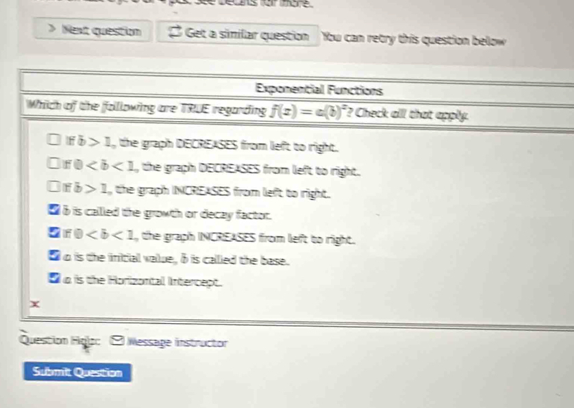 > Next question Get a similar question You can retry this question below
Exponential Functions
Which of the following are TRUE regarding f(x)=a(b)^x ? Check alll that apply.
□ Ifb>1 , the graph DECREASES from left to right.
if0 , the graph DECREASES from left to right.
IFb>1 the graph INCREASES from left to right.
_ b is called the growth or decay factor.
5 if0 , the graph INCREASES from left to right.
■ o is the initial value, δ is callled the base.
O o is the Horizontal Intercept.
x
Question Hglo: - Wessage instructor
Submit Question