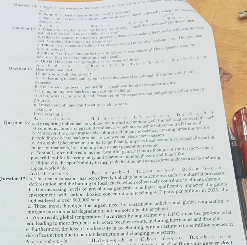 a Ngoe: I lave pop musie, but I also enjoy some sofl rock when I necu t
yn?
h. Nam: What kind of music do you usually listen to?
e. Nam: I'm into pop too! It always puts me in a good mood, especially when 1° m on a wal
D.
doing chores
C. c-a-b b-a-c
Question 14: a. Ethan! Not vet, but 11 s on my ist. Seeing animals like lions and giraffes in their
A. c-h a
B. a-b-c
natural habitat would be ieredible. Have you
b. Olivia: Of course! But honestly, just being there and watching them in the wild was the best
e. Ethan: That sounds incredible! I've always wanted to see elephants up close. Did you take
part. You should definitely try it someday!
lots of pictures?
d. Olivia: Yes, I went on one last year in Kenya. It was amazing! The elephants were my
favorite-they're so big but surprisingly gentle
e. Olivia: Have you ever gone on a safari to see wildlife?
A. c-b-d-c-a B. c a-d-c-b C. c-a-b-c-d D. c-b-d-a-e
Question 15: Dear Mom and Dad.
I hope you"re both doing well!
expected a I’m learning to cook and trying to keep the place clean, though it’s more work than l
b. Your advice has been super helpful—thank you for always supporting me
c. Living on my own has been an exciting challenge
d. Also, work is going well, and I'm covering my expenses, but budgeting is still a work in
progress
e. I miss you both and can’t wait to catch up soon.
Take care!
Love you both,
A. c-a-d-b-c B. d-b-c-a-c C. b-c-d-e-a D. e-d-c-b-a
Question 16: a. By requiring individuals to collaborate toward a common goal, football cultivates skills such
as communication, strategy, and resilience, which are valuable both on and off the field
b. Moreover, the game transcends cultural and linguistic barriers, creating opportunities for
people from diverse backgrounds to connect and share their passion.
c. As a global phenomenon, football significantly impacts local economies, especially during
major tournaments, by attracting tourists and generating revenue.
d. Football, often referred to as the "beautiful game," is more than just a sport; it serves as a
powerful tool for fostering unity and teamwork among players and fans alike.
e. Ultimately, the sport's ability to inspire dedication and camaraderie underscores its enduring
appeal worldwide.
A. d-b-a-c-e B. c-e-a-b-d C. c-a-e-b-d D. d-a-b-c-e
Question 17: a. This rise in emissions has been directly linked to human activities such as industrial processes,
deforestation, and the burning of fossil fuels, which collectively contribute to climate change.
b. The increasing levels of greenhouse gas emissions have significantly impacted the global
environment, with carbon dioxide concentrations reaching 417 parts per million in 2023, the
highest level in over 800,000 years.
c. These trends highlight the urgent need for sustainable policies and global cooperation to
mitigate environmental degradation and promote a healthier planet.
d. As a result, global temperatures have risen by approximately 1.1°C since the pre-industrial
era, leading to more frequent and severe weather events, including hurricanes and droughts.
e. Furthermore, the loss of biodiversity is accelerating, with an estimated one million species at
risk of extinction due to habitat destruction and changing ecosystems.
A. a-c-d-e-b B. d-c-e-b-a C. b-a-d-e-c D. c-b-a-c-e
C on  y o ur answer s h eet
