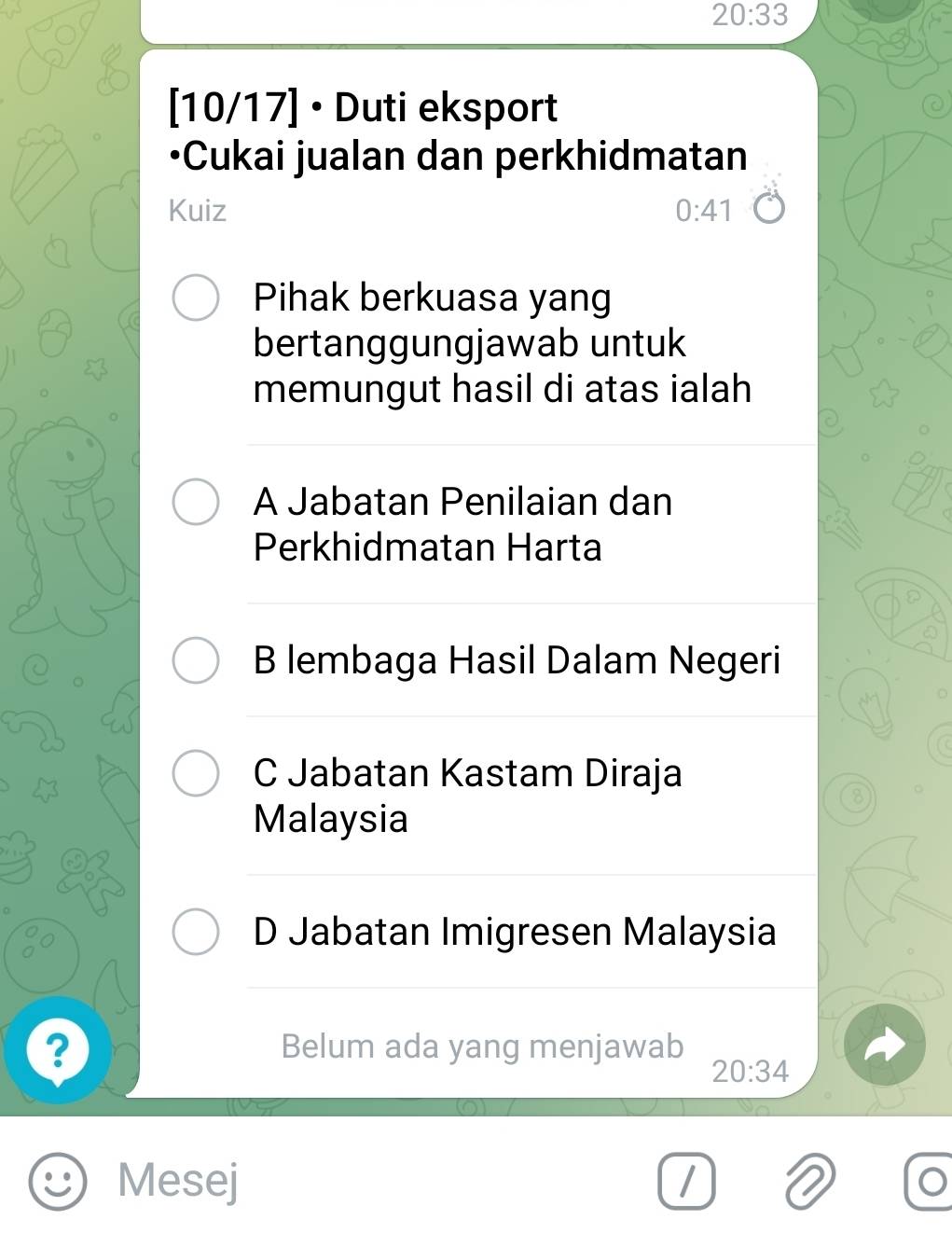 20:33
[10/17] • Duti eksport
•Cukai jualan dan perkhidmatan
Kuiz 0:41
Pihak berkuasa yang
bertanggungjawab untuk
memungut hasil di atas ialah
A Jabatan Penilaian dan
Perkhidmatan Harta
B lembaga Hasil Dalam Negeri
C Jabatan Kastam Diraja
Malaysia
D Jabatan Imigresen Malaysia
? Belum ada yang menjawab
20:34
Mesej