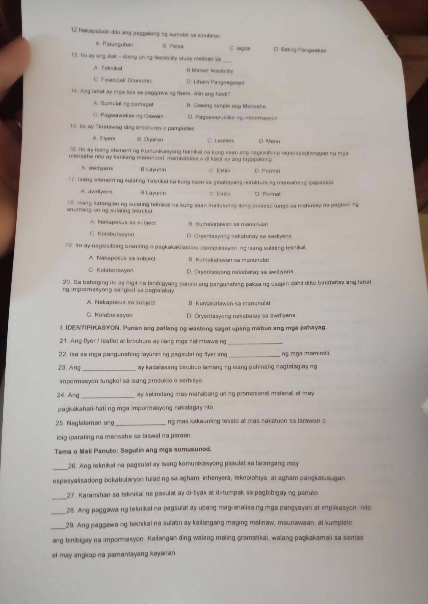 Nakapaloob dito ang paggalang ng sumulat sa sinulatan
A. Patunguhan B. Petsa C lagda D. Bating Pangwakas
13. Ito ay ang ibat - ibang uni ng feasibility study maliban sa_
A. Teknikal B.Market feasibility
C. Financial/ Economic D. Liham Pangnegosyo
14. Ang lahat ay mga tips sa paggawa ng flyers. Alin ang hindi?
A Sumuiat ng pamagat B. Gawing simple ang Mensahe
C. Pagwawakas ng Gawain D. Pagsasapubliko ng impormasyon
15 ito ay Tinatawag ding brochures o pampletes.
A. Fiyers B. Diyaryo C. Leaflets D Menu
16. Ito ay isang element ng Kumunikasyong teknikal na kung saan ang nagsisilbing tagapapagtanggap ng mga
mensahe nito ay kanilang manonood, mambabasa o di kaya ay ang tagapakinig
A. awdiyens B.Layunin C. Estilo D. Pormat
17. Isang element ng sulating Teknikal na kung saan sa ginabayang istruktura ng mensaheng ipapadala
A. awdiyens B.Layunin C. Estilo D. Pormat
18. Isang katangian ng sulating teknikal na kung saan maituturing itong proseso tungo sa mahusay na pagbuo ng
anumang uri ng sulating teknikal.
A. Nakapokus sa subject B. Kumakatawan sa manunulat
C. Kolaborasyon D. Oryentasyong nakabatay sa awdiyens
19. Ito ay nagsisilbing branding o pagkakakilanlan/ identipikasyon ng isang sulating teknikal
A. Nakapokus sa subject B. Kumakatawan sa manunulat
C. Kolaborasyon D. Oryentasyong nakabatay sa awdiyens
20. Sa bahaging ito ay higit na binibigyang pansin ang pangunahing paksa ng usapin dahil ditto binabatay ang lahat
ng impormasyong sangkot sa pagtalakay
A. Nakapokus sa subject B. Kumakatawan sa manunulat
C. Kolaborasyon D. Oryentasyong nakabatay sa awdiyens
1. IDENTIPIKASYON. Punan ang patlang ng wastong sagot upang mabuo ang mga pahayag.
21. Ang flyer / leaflet at brochure ay ilang mga halimbawa ng_
22. Isa sa mga pangunahing layunin ng pagsulat ng flyer ang ng mga mamimili.
23. Ang_ ay kadalasang binubuo lamang ng isang pahinang nagtataglay ng
impormasyon tungkol sa isang produkto o serbisyo.
24. Ang ay kalimitang mas mahabang uri ng promotional material at may
pagkakahati-hati ng mga impormasyong nakalagay rito.
25. Naglalaman ang _ng mas kakaunting teksto at mas nakatuon sa larawan c
ibig iparating na mensahe sa biswal na paraan.
Tama o Mali Panuto: Sagutin ang mga sumusunod.
_26. Ang teknikal na pagsulat ay isang komunikasyong pasulat sa larangang may
espesyalisadong bokabularyon tulad ng sa agham, inhenyera, teknolohiya, at agham pangkalusugan.
_
27. Karamihan sa teknikal na pasulat ay di-tiyak at di-tumpak sa pagbibigay ng panuto.
_
28. Ang paggawa ng teknikal na pagsulat ay upang mag-analisa ng mga pangyayan at implikasyon nito
_29. Ang paggawa ng teknikal na sulatin ay kailangang maging malinaw, maunawaan, at kumpieto
ang binibigay na impormasyon. Kailangan ding walang maling gramatikal, walang pagkakamaii sa bantas
at may angkop na pamantayang kayarian.