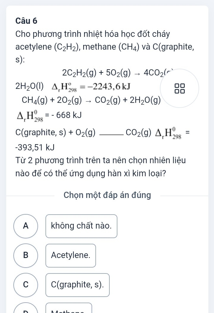 Cho phương trình nhiệt hóa học đốt cháy
acetylene (C_2H_2) , methane (CH_4) và C(graphite,
s):
2C_2H_2(g)+5O_2(g)to 4CO_2(r)
2H_2O(l)△ _rH_(298)°=-2243,6kJ
CH_4(g)+2O_2(g)to CO_2(g)+2H_2O(g)
△ _rH_(298)^0=-668kJ
C(graphite, s) +O_2(g) _ CO_2(g)△ _rH_(298)^0=
-393,51 kJ
Từ 2 phương trình trên ta nên chọn nhiên liệu
nào để có thể ứng dụng hàn xì kim loại?
Chọn một đáp án đúng
A không chất nào.
B Acetylene.
C C(graphite, s).