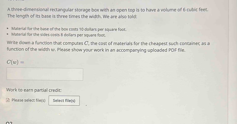 A three-dimensional rectangular storage box with an open top is to have a volume of 6 cubic feet. 
The length of its base is three times the width. We are also told: 
Material for the base of the box costs 10 dollars per square foot. 
Material for the sides costs 8 dollars per square foot. 
Write down a function that computes C, the cost of materials for the cheapest such container, as a 
function of the width w. Please show your work in an accompanying uploaded PDF file.
C(w)=
Work to earn partial credit: 
Please select file(s) Select file(s)