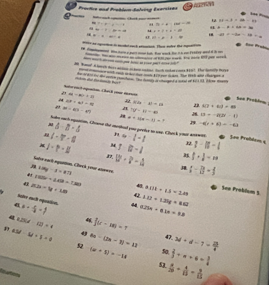 a  pacticn 
Practice and Problem-Solving Exercises
Sãe Prah
Solve each equan Check your answer. 12. 11=5+2b-13
7+y-1=-1 11 72-4=11d-46
15 b-a+6b=30
6y-7,b=18 14. x+2+1=22
1a B'-alpha =60^2-beta 12. I7=p-3-3p 18. -a3=-2a-10+a
weire an equation to mode each siuarion. Then solve the equatints.
Sãe Prabio
19. Emplrnment tm have a part time lob. Yu wark for 3 a on Frittay and 6h on
Simnin, has alo receive in allowance o $20 per week. You earn $92 par week
how much do you eaen per howr at your part-time job ?
20, Bave!A lampy buss aldine tickess online, lach ooker costs $167. The family buya
fosel insarance with each to ket that costs $19 per ricket. The Web site charges a
for of $t6 fr te entue purchase. The family is charged a total of $1132. How many
eckers did the famity bay?
Salve each equation. Check your answer.
21 64=8(7+2)
See Problem 
24 2(3+4i)=32 22. 5(2x-3)=15 23. 5(2+4z)=85
27. 26=6(5-4f) 25. 7(f-1)=45 26. 15=-2(2i-1)
28. n+5(n-1)=7 29. -4(t+6)=-63
30  A/D = 10/D = 8/13  5y- 3/5 = 4/5 
Solve each equation. Choose the method you prefer to use. Check your answer. See Prablem 4
31.
 2/3 +frac 8 20/3 3= 21/15  32.  q/5 - 3p/10 = 1/5 
  1/4 + 4/5 = 11/20 
34.  n/2 - 2n/16 = 3/8 
35.
37.  11x/16 + 7x/8 = 5/16   b/3 + 1/6 =19
Solve each equation. Check your answer.
39 1.06g-3=0.71 38.  x/3 - 7x/12 = 2/3 
41 1.025v+2.458=7.583
43 25.2s=5g+3.69 40. 0.11k+1.5=2.49
See Problem 5
42. 1.12+1.25g=8.62
Solve each equation.
44. 0.25n+0.1n=9.8
45 6+ c/-8 = 4/7   2/3 (c-18)=7
Q 0.25(d-12)=4
46.
49 8n-(2n-3)=12 47. 3d+d-7= 25/4 
51. 0.5d-3d+5=0 52 (w+5)=-14
50.  2/3 +n+6= 3/4 
53.  a/20 + 4/15 = 9/15 
Equations