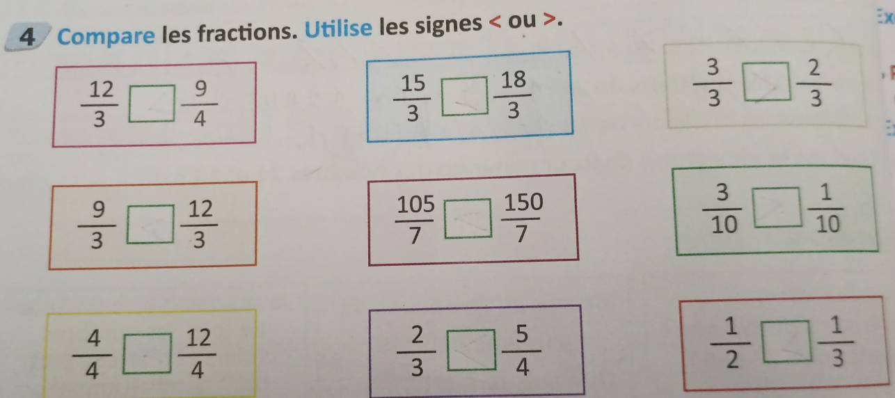 Compare les fractions. Utilise les signes < ou >. 
:x
 12/3 □  9/4 
 15/3  □  18/3 
 3/3 □  2/3 
 9/3 □  12/3 
 105/7 □  150/7 
 3/10 □  1/10 
 4/4 □  12/4 
 2/3 □  5/4 
 1/2 □  1/3 