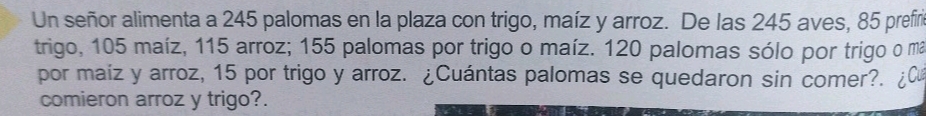 Un señor alimenta a 245 palomas en la plaza con trigo, maíz y arroz. De las 245 aves, 85 prefiri 
trigo, 105 maíz, 115 arroz; 155 palomas por trigo o maíz. 120 palomas sólo por trigo o mã 
por maíz y arroz, 15 por trigo y arroz. ¿Cuántas palomas se quedaron sin comer?. 
comieron arroz y trigo?.