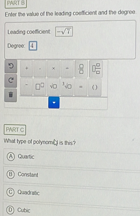 Enter the value of the leading coefficient and the degree.
Leading coefficient: -sqrt(7)
Degree: 4
+ × +  □ /□    □ /□  
-
= ( )
PART C
What type of polynomi is this?
Quartic
Constant
a Quadratic
D) Cubic