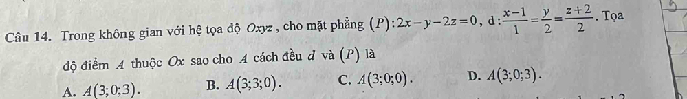 Trong không gian với hệ tọa độ Oxyz , cho mặt phẳng (P): 2x-y-2z=0, d: (x-1)/1 = y/2 = (z+2)/2 . Tọa
độ điểm A thuộc Ox sao cho A cách đều d và (P) là
A. A(3;0;3). B. A(3;3;0). C. A(3;0;0). D. A(3;0;3).