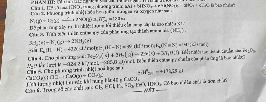 PHAN III: Cầu hỏi trắc nghiệm yếu cầu trả lới ngàn. Thí sinh tra lới từ ca
Câu 1. Hệ số của HNO_3 trong phương trình: aAl+bHNO_3to cAl(NO_3)_3+dNO_2+eH_2O là bao nhiêu?
Câu 2. Phương trình nhiệt hóa học giữa nitrogen và oxygen như sau:
N_2(g)+O_2(g)xrightarrow l°2NO(g)△ _rH_(298)^o=180kJ
Để phản ứng xảy ra thì nhiệt lượng tối thiều cần cung cấp là bao nhiêu KJ?
Câu 3. Tính biến thiên enthanpy của phản ứng tạo thành ammonia (NH_3).
3H_2(g)+N_2(g)to 2NH_3(g)
Biết E_b(H-H)=432(kJ/mol);E_b(H-N)=391(kJ/mol);E_b(Nequiv N)=945(kJ/mol)
Câu 4. Cho phản ứng sau: Fe_2O_3(s)+3H_2(g)to 2Fe(s)+3H_2O(l) Biết nhiệt tạo thành chuẩn của Fe_2O_3,
H_2 O lần lượt là -824,2kJ/mol,-285,8kJ/mol 1. Biến thiên enthalpy chuẩn của phản ứng là bao nhiêu?
1 
Câu 5. Cho phương trình nhiệt hoá học sau: △ _fH^0_298=+178,29kJ
CaCO_3(s)□ □ to CaO(s)+CO_2(g)
Tính lượng nhiệt thu vào khi nung hết 40 g CaCO_3.
Câu 6. Trong số các chất sau: Cl_2 , HCl, F_2,SO_2 _ FeO,HNO_3 _ .. Có bao nhiêu chất là đơn chất?
HÉt