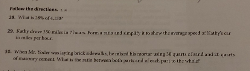 Follow the directions. 114 
28. What is 28% of 4,150? 
29. Kathy drove 350 miles in 7 hours. Form a ratio and simplify it to show the average speed of Kathy's car 
in miles per hour. 
30. When Mr. Yoder was laying brick sidewalks, he mixed his mortar using 30 quarts of sand and 20 quarts
of masonry cement. What is the ratio between both parts and of each part to the whole?