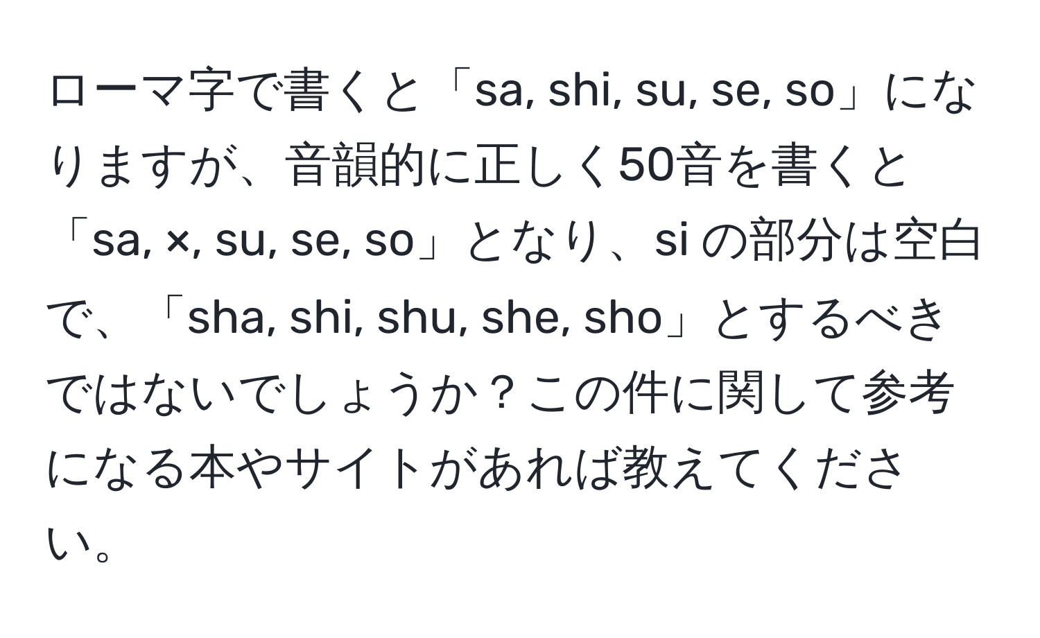 ローマ字で書くと「sa, shi, su, se, so」になりますが、音韻的に正しく50音を書くと「sa, ×, su, se, so」となり、si の部分は空白で、「sha, shi, shu, she, sho」とするべきではないでしょうか？この件に関して参考になる本やサイトがあれば教えてください。