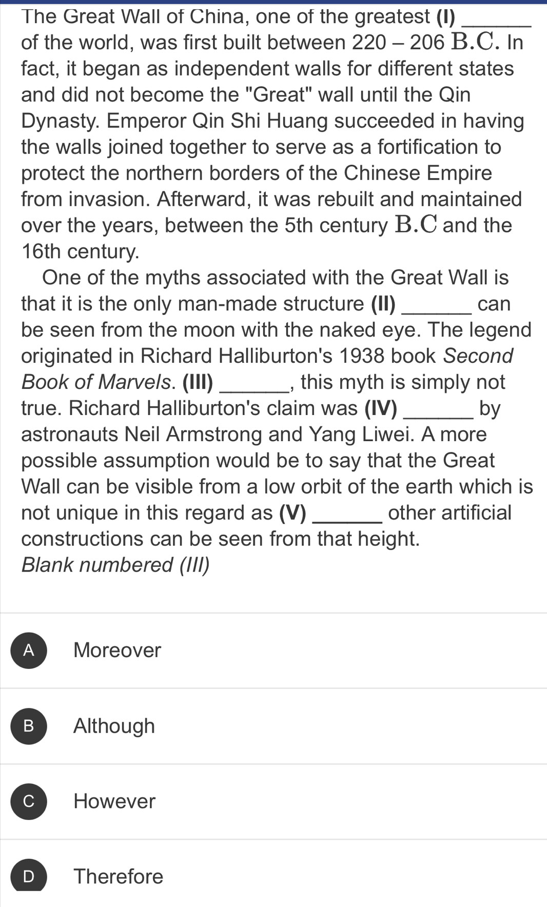 The Great Wall of China, one of the greatest (I)_
of the world, was first built between 220 - 206 B.C. In
fact, it began as independent walls for different states
and did not become the "Great" wall until the Qin
Dynasty. Emperor Qin Shi Huang succeeded in having
the walls joined together to serve as a fortification to
protect the northern borders of the Chinese Empire
from invasion. Afterward, it was rebuilt and maintained
over the years, between the 5th century B.C and the
16th century.
One of the myths associated with the Great Wall is
that it is the only man-made structure (II) _can
be seen from the moon with the naked eye. The legend
originated in Richard Halliburton's 1938 book Second
Book of Marvels. (III) _, this myth is simply not
true. Richard Halliburton's claim was (IV) _by
astronauts Neil Armstrong and Yang Liwei. A more
possible assumption would be to say that the Great
Wall can be visible from a low orbit of the earth which is
not unique in this regard as (V)_ other artificial
constructions can be seen from that height.
Blank numbered (III)
A Moreover
B Although
C However
D Therefore
